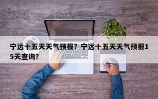 宁远十五天天气预报？宁远十五天天气预报15天查询？