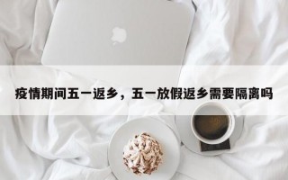 疫情期间五一返乡，五一放假返乡需要隔离吗