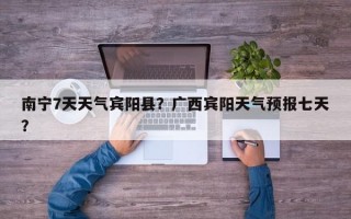 南宁7天天气宾阳县？广西宾阳天气预报七天？