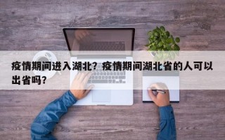 疫情期间进入湖北？疫情期间湖北省的人可以出省吗？