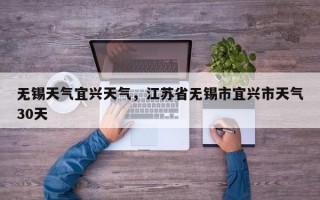 无锡天气宜兴天气，江苏省无锡市宜兴市天气30天