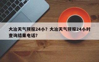 大冶天气预报24小？大冶天气预报24小时查询结果电话？