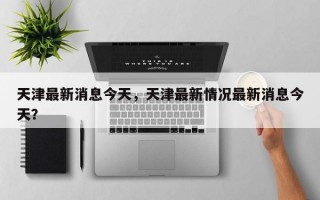 天津最新消息今天，天津最新情况最新消息今天？