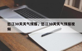 怒江30天天气预报，怒江30天天气预报视频