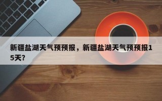新疆盐湖天气预预报，新疆盐湖天气预预报15天？