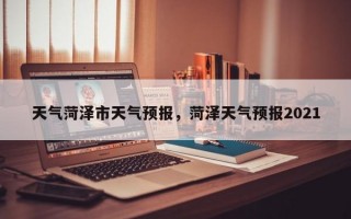 天气菏泽市天气预报，菏泽天气预报2021
