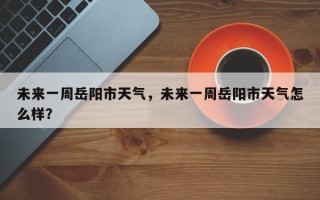 未来一周岳阳市天气，未来一周岳阳市天气怎么样？