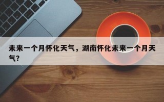 未来一个月怀化天气，湖南怀化未来一个月天气？