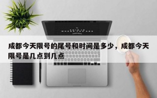 成都今天限号的尾号和时间是多少，成都今天限号是几点到几点