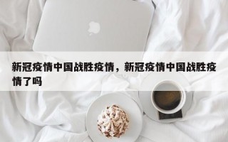 新冠疫情中国战胜疫情，新冠疫情中国战胜疫情了吗