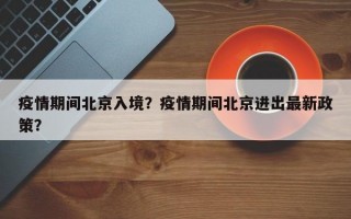 疫情期间北京入境？疫情期间北京进出最新政策？