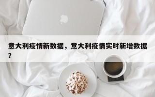 意大利疫情新数据，意大利疫情实时新增数据？