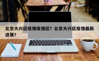 北京大兴区疫情疫情区？北京大兴区疫情最新进展？