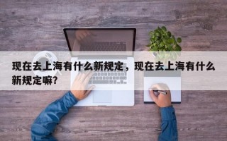 现在去上海有什么新规定，现在去上海有什么新规定嘛？