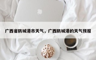 广西省防城港市天气，广西防城港的天气预报