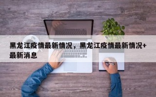 黑龙江疫情最新情况，黑龙江疫情最新情况+最新消息