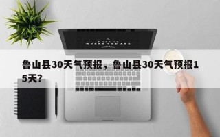 鲁山县30天气预报，鲁山县30天气预报15天？