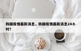 韩国疫情最新消息，韩国疫情最新消息24小时？