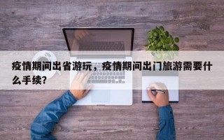 疫情期间出省游玩，疫情期间出门旅游需要什么手续？