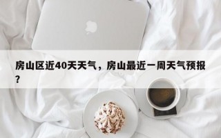 房山区近40天天气，房山最近一周天气预报？
