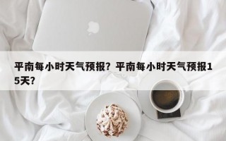 平南每小时天气预报？平南每小时天气预报15天？
