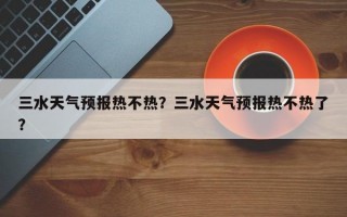 三水天气预报热不热？三水天气预报热不热了？
