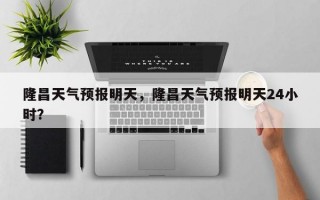 隆昌天气预报明天，隆昌天气预报明天24小时？