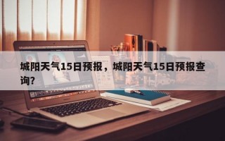 城阳天气15日预报，城阳天气15日预报查询？