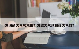 浦城的天气气预报？浦城天气预报好天气网？