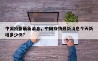 中国疫情最新消息，中国疫情最新消息今天新增多少例？