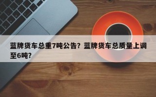 蓝牌货车总重7吨公告？蓝牌货车总质量上调至6吨？