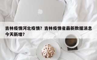 吉林疫情河北疫情？吉林疫情省最新数据消息今天新增？