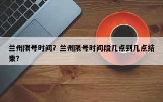 兰州限号时间？兰州限号时间段几点到几点结束？