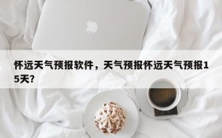 怀远天气预报软件，天气预报怀远天气预报15天？