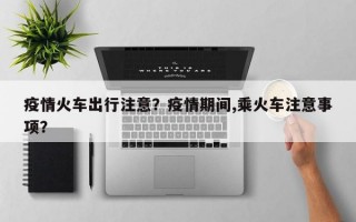 疫情火车出行注意？疫情期间,乘火车注意事项？