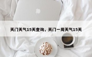 天门天气15天查询，天门一周天气15天