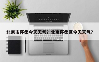 北京市怀柔今天天气？北京怀柔区今天天气？