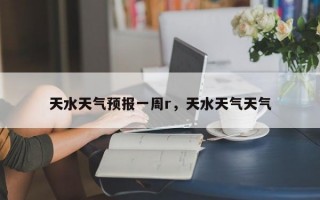 天水天气预报一周r，天水天气天气