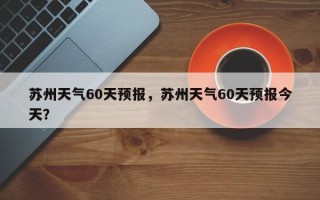 苏州天气60天预报，苏州天气60天预报今天？