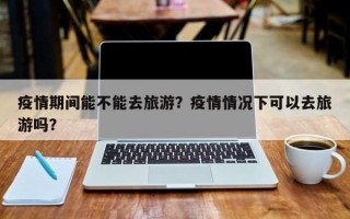 疫情期间能不能去旅游？疫情情况下可以去旅游吗？