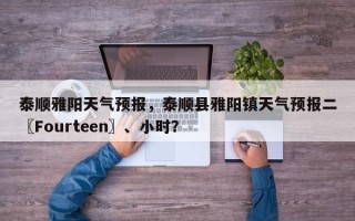 泰顺雅阳天气预报，泰顺县雅阳镇天气预报二〖Fourteen〗、小时？