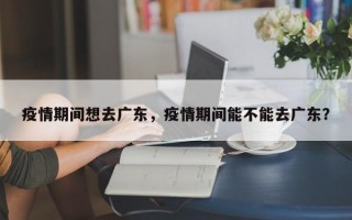 疫情期间想去广东，疫情期间能不能去广东？