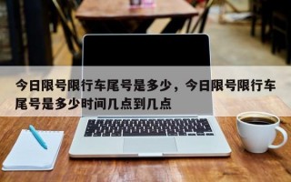 今日限号限行车尾号是多少，今日限号限行车尾号是多少时间几点到几点