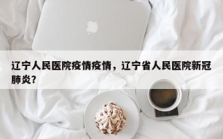 辽宁人民医院疫情疫情，辽宁省人民医院新冠肺炎？