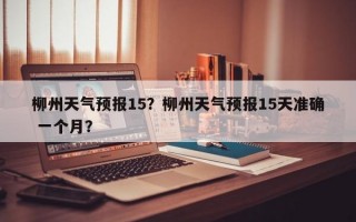 柳州天气预报15？柳州天气预报15天准确 一个月？