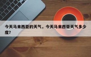 今天马来西亚的天气，今天马来西亚天气多少度？